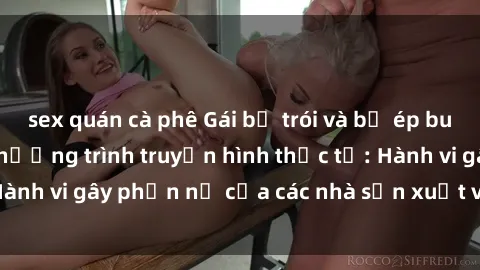 sex quán cà phê Gái bị trói và bị ép buộc làm tình trong chương trình truyền hình thực tế: Hành vi gây phẫn nộ của các nhà sản xuất và người xem.