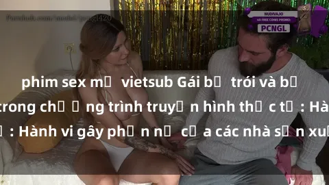 phim sex mỹ vietsub Gái bị trói và bị ép buộc làm tình trong chương trình truyền hình thực tế: Hành vi gây phẫn nộ của các nhà sản xuất và người xem.