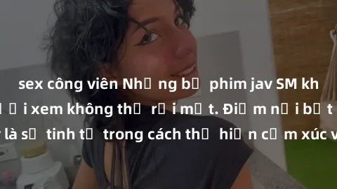 sex công viên Những bộ phim jav SM không che khiến người xem không thể rời mắt. Điểm nổi bật của thể loại này là sự tinh tế trong cách thể hiện cảm xúc và sự hấp dẫn của những cảnh quay.