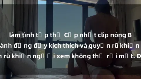 làm tình tập thể Cập nhật clip nóng BDSM: Những pha hành động đầy kích thích và quyến rũ khiến người xem không thể rời mắt. Đừng bỏ lỡ!