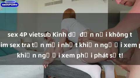 sex 4P vietsub Kinh dị đến nỗi không thể tin nổi: Phim sex tra tấn mới nhất khiến người xem phải phát sốt!