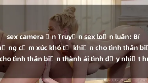 sex camera ẩn Truyện sex loạn luân: Bí mật gia đình và những cảm xúc khó tả khiến cho tình thân biến thành ái tình đầy nhiệt huyết