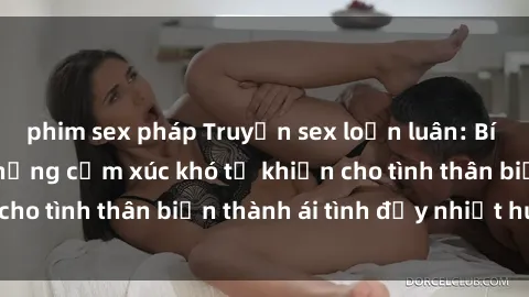 phim sex pháp Truyện sex loạn luân: Bí mật gia đình và những cảm xúc khó tả khiến cho tình thân biến thành ái tình đầy nhiệt huyết