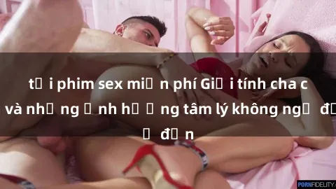 tải phim sex miễn phí Giới tính cha con và những ảnh hưởng tâm lý không ngờ đến