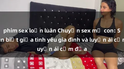 phim sex loạn luân Chuyện sex mẹ con: Sự phân biệt giữa tình yêu gia đình và luyến ái cấm địa