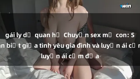 gái ly dị quan hệ Chuyện sex mẹ con: Sự phân biệt giữa tình yêu gia đình và luyến ái cấm địa