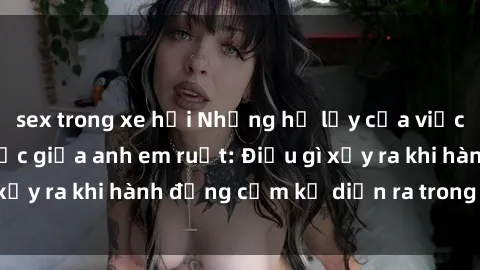 sex trong xe hơi Những hệ lụy của việc có quan hệ tình dục giữa anh em ruột: Điều gì xảy ra khi hành động cấm kỵ diễn ra trong gia đình?