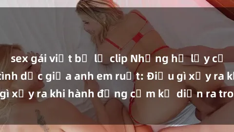 sex gái việt bị lộ clip Những hệ lụy của việc có quan hệ tình dục giữa anh em ruột: Điều gì xảy ra khi hành động cấm kỵ diễn ra trong gia đình?