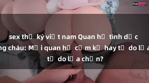 sex thư ký việt nam Quan hệ tình dục giữa ông cháu: Mối quan hệ cấm kỵ hay tự do lựa chọn?
