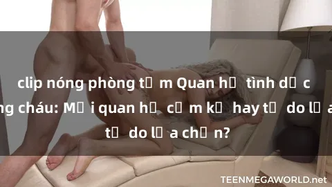 clip nóng phòng tắm Quan hệ tình dục giữa ông cháu: Mối quan hệ cấm kỵ hay tự do lựa chọn?