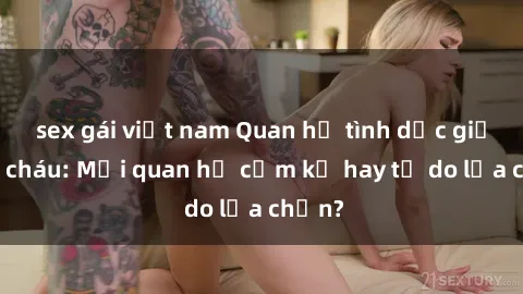sex gái việt nam Quan hệ tình dục giữa ông cháu: Mối quan hệ cấm kỵ hay tự do lựa chọn?