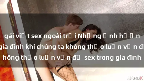gái việt sex ngoài trời Những ảnh hưởng đến tình cảm gia đình khi chúng ta không thảo luận vấn đề sex trong gia đình