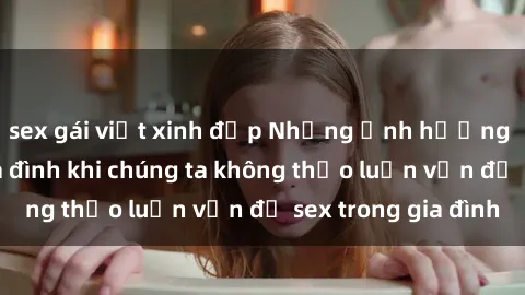 sex gái việt xinh đẹp Những ảnh hưởng đến tình cảm gia đình khi chúng ta không thảo luận vấn đề sex trong gia đình