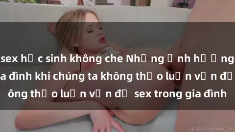 sex học sinh không che Những ảnh hưởng đến tình cảm gia đình khi chúng ta không thảo luận vấn đề sex trong gia đình