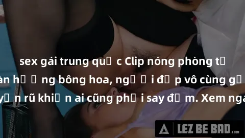 sex gái trung quốc Clip nóng phòng tắm: Hít thở nồng nàn hương bông hoa, người đẹp vô cùng gợi cảm và quyến rũ khiến ai cũng phải say đắm. Xem ngay để trải nghiệm điều đặc biệt!