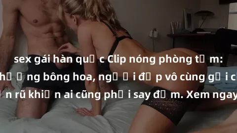 sex gái hàn quốc Clip nóng phòng tắm: Hít thở nồng nàn hương bông hoa, người đẹp vô cùng gợi cảm và quyến rũ khiến ai cũng phải say đắm. Xem ngay để trải nghiệm điều đặc biệt!