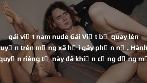 gái việt nam nude Gái Việt bị quay lén khi tắm, clip lan truyền trên mạng xã hội gây phẫn nộ. Hành động vi phạm quyền riêng tư này đã khiến cộng đồng mạng bức xúc và đòi trừng phạt thật nghiêm khắc.