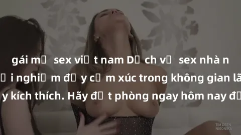 gái mỹ sex việt nam Dịch vụ sex nhà nghỉ đẳng cấp: Trải nghiệm đầy cảm xúc trong không gian lãng mạn, đầy kích thích. Hãy đặt phòng ngay hôm nay để thỏa mãn khát khao của bạn!