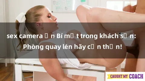 sex camera ẩn Bí mật trong khách sạn: Phòng quay lén hãy cẩn thận!