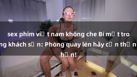sex phim việt nam không che Bí mật trong khách sạn: Phòng quay lén hãy cẩn thận!