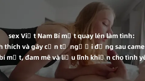 sex Việt Nam Bí mật quay lén làm tình: Câu chuyện đầy kích thích và gây cấn từ người đứng sau camera. Hành động bí mật, đam mê và liều lĩnh khiến cho tình yêu trở nên mãnh liệt hơn bao giờ hết.
