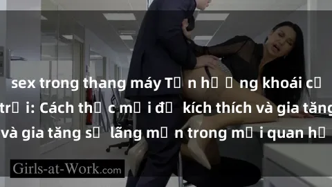 sex trong thang máy Tận hưởng khoái cảm với sex ngoài trời: Cách thức mới để kích thích và gia tăng sự lãng mạn trong mối quan hệ của bạn!