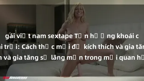 gái việt nam sextape Tận hưởng khoái cảm với sex ngoài trời: Cách thức mới để kích thích và gia tăng sự lãng mạn trong mối quan hệ của bạn!