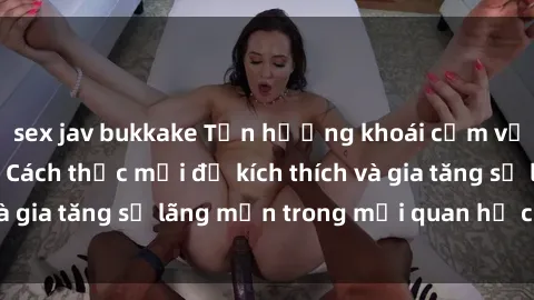 sex jav bukkake Tận hưởng khoái cảm với sex ngoài trời: Cách thức mới để kích thích và gia tăng sự lãng mạn trong mối quan hệ của bạn!