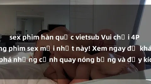 sex phim hàn quốc vietsub Vui chơi 4P cực kỳ hấp dẫn trong phim sex mới nhất này! Xem ngay để khám phá những cảnh quay nóng bỏng và đầy kích thích của bộ phim này!