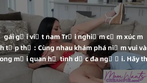 gái gọi việt nam Trải nghiệm cảm xúc mới mẻ với làm tình tập thể: Cùng nhau khám phá niềm vui và sự mãnh liệt trong mối quan hệ tình dục đa người. Hãy thử ngay để biết cảm giác thú vị này!