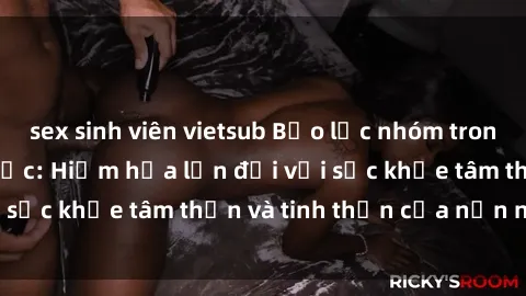 sex sinh viên vietsub Bạo lực nhóm trong các hành vi tình dục: Hiểm họa lớn đối với sức khỏe tâm thần và tinh thần của nạn nhân.