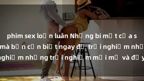 phim sex loạn luân Những bí mật của sex nhóm không che mà bạn cần biết ngay để trải nghiệm những trải nghiệm mới mẻ và đầy kích thích.