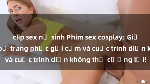 clip sex nữ sinh Phim sex cosplay: Giấc mơ  cùng những bộ trang phục gợi cảm và cuộc trình diễn không thể cưỡng lại!