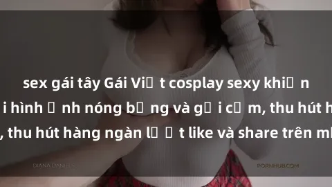 sex gái tây Gái Việt cosplay sexy khiến fan phát cuồng với hình ảnh nóng bỏng và gợi cảm, thu hút hàng ngàn lượt like và share trên mạng xã hội.