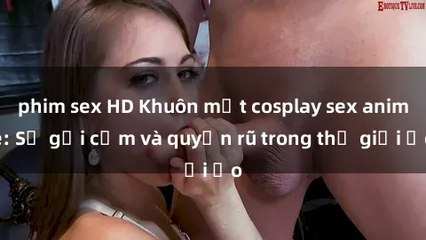 phim sex HD Khuôn mặt cosplay sex anime: Sự gợi cảm và quyến rũ trong thế giới ảo