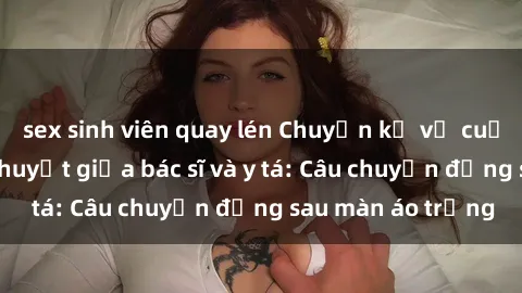 sex sinh viên quay lén Chuyện kể về cuộc tình đầy nhiệt huyết giữa bác sĩ và y tá: Câu chuyện đằng sau màn áo trắng