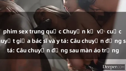 phim sex trung quốc Chuyện kể về cuộc tình đầy nhiệt huyết giữa bác sĩ và y tá: Câu chuyện đằng sau màn áo trắng