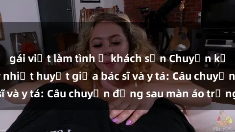 gái việt làm tình ở khách sạn Chuyện kể về cuộc tình đầy nhiệt huyết giữa bác sĩ và y tá: Câu chuyện đằng sau màn áo trắng