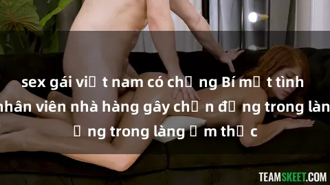 sex gái việt nam có chồng Bí mật tình dục giữa nhân viên nhà hàng gây chấn động trong làng ẩm thực