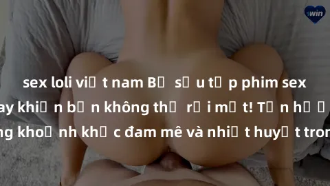 sex loli việt nam Bộ sưu tập phim sex Mỹ hot nhất năm nay khiến bạn không thể rời mắt! Tận hưởng những khoảnh khắc đam mê và nhiệt huyết trong các tác phẩm nóng bỏng này!