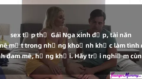 sex tập thể Gái Nga xinh đẹp, tài năng khiến bạn phải mê mệt trong những khoảnh khắc làm tình đam mê, hứng khởi. Hãy trải nghiệm cùng họ ngay hôm nay!