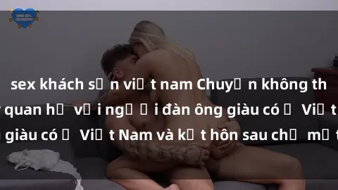 sex khách sạn việt nam Chuyện không thể tin nổi: Gái Tây quan hệ với người đàn ông giàu có ở Việt Nam và kết hôn sau chỉ một tháng