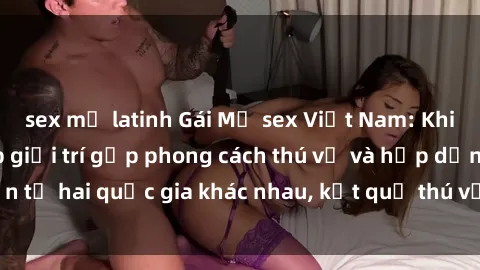sex mỹ latinh Gái Mỹ sex Việt Nam: Khi nền công nghiệp giải trí gặp phong cách thú vị và hấp dẫn từ hai quốc gia khác nhau, kết quả thú vị không thể bỏ qua.