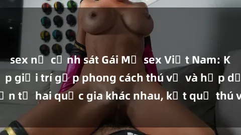 sex nữ cảnh sát Gái Mỹ sex Việt Nam: Khi nền công nghiệp giải trí gặp phong cách thú vị và hấp dẫn từ hai quốc gia khác nhau, kết quả thú vị không thể bỏ qua.
