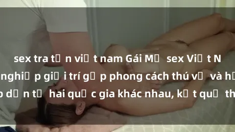 sex tra tấn việt nam Gái Mỹ sex Việt Nam: Khi nền công nghiệp giải trí gặp phong cách thú vị và hấp dẫn từ hai quốc gia khác nhau, kết quả thú vị không thể bỏ qua.