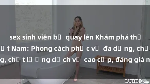 sex sinh viên bị quay lén Khám phá thế giới của gái gọi Việt Nam: Phong cách phục vụ đa dạng, chất lượng dịch vụ cao cấp, đáng giá mọi khoản chi phí