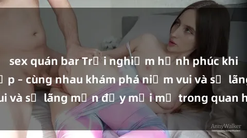 sex quán bar Trải nghiệm hạnh phúc khi làm tình với gái đẹp – cùng nhau khám phá niềm vui và sự lãng mạn đầy mới mẻ trong quan hệ của bạn.