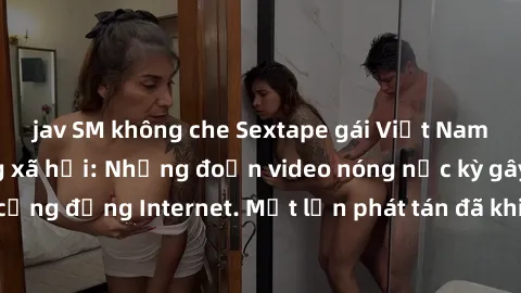 jav SM không che Sextape gái Việt Nam gây sốt trên mạng xã hội: Những đoạn video nóng nực kỳ gây chấn động cộng đồng Internet. Một lần phát tán đã khiến người xem không thể rời mắt.