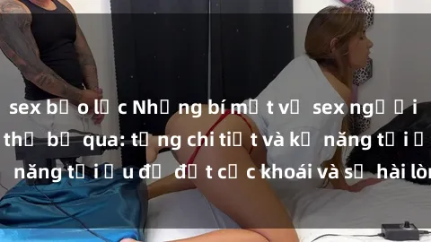 sex bạo lực Những bí mật về sex người lớn mà bạn không thể bỏ qua: từng chi tiết và kỹ năng tối ưu để đạt cực khoái và sự hài lòng tối đa.