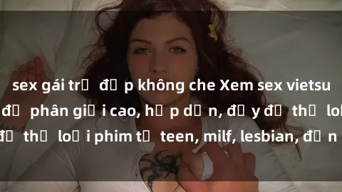 sex gái trẻ đẹp không che Xem sex vietsub miễn phí tại nhà, độ phân giải cao, hấp dẫn, đầy đủ thể loại phim từ teen, milf, lesbian, đến hentai và jav.